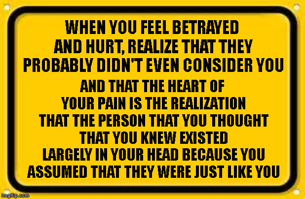 Blank Yellow Sign | WHEN YOU FEEL BETRAYED AND HURT, REALIZE THAT THEY PROBABLY DIDN'T EVEN CONSIDER YOU; AND THAT THE HEART OF YOUR PAIN IS THE REALIZATION THAT THE PERSON THAT YOU THOUGHT THAT YOU KNEW EXISTED LARGELY IN YOUR HEAD BECAUSE YOU ASSUMED THAT THEY WERE JUST LIKE YOU | image tagged in memes,blank yellow sign | made w/ Imgflip meme maker