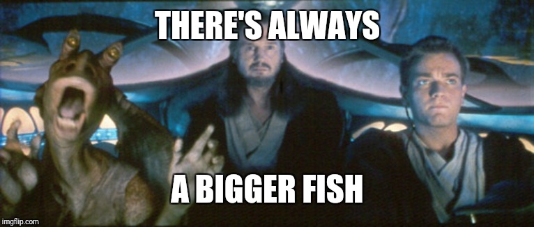 bigger fish | THERE'S ALWAYS A BIGGER FISH | image tagged in bigger fish | made w/ Imgflip meme maker
