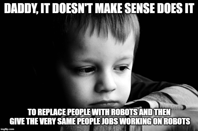 sad kid | DADDY, IT DOESN'T MAKE SENSE DOES IT; TO REPLACE PEOPLE WITH ROBOTS AND THEN GIVE THE VERY SAME PEOPLE JOBS WORKING ON ROBOTS | image tagged in sad kid | made w/ Imgflip meme maker