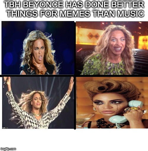 Blank Starter Pack | TBH BEYONCE HAS DONE BETTER THINGS FOR MEMES THAN MUSIC | image tagged in memes,blank starter pack,beyonce,music,meme,funny meme | made w/ Imgflip meme maker