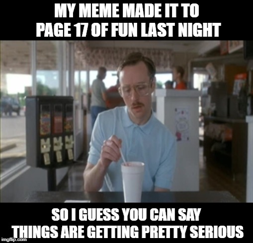 I mean if I make it to page 16 I'll throw a party. | MY MEME MADE IT TO PAGE 17 OF FUN LAST NIGHT; SO I GUESS YOU CAN SAY THINGS ARE GETTING PRETTY SERIOUS | image tagged in memes,so i guess you can say things are getting pretty serious,fun,front page | made w/ Imgflip meme maker