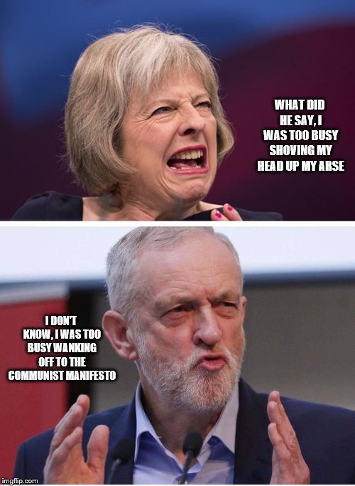 WHAT DID HE SAY, I WAS TOO BUSY SHOVING MY HEAD UP MY ARSE I DON'T KNOW, I WAS TOO BUSY WANKING OFF TO THE COMMUNIST MANIFESTO | image tagged in theresa may,dirty corbyn | made w/ Imgflip meme maker