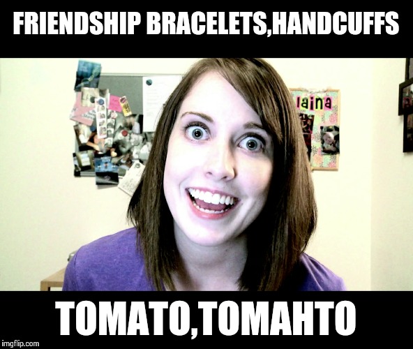 Overly Attached Girlfriend | FRIENDSHIP BRACELETS,HANDCUFFS; TOMATO,TOMAHTO | image tagged in oag,overly attached girlfriend,memes | made w/ Imgflip meme maker