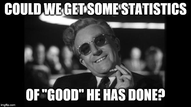 dr strangelove | COULD WE GET SOME STATISTICS OF "GOOD" HE HAS DONE? | image tagged in dr strangelove | made w/ Imgflip meme maker