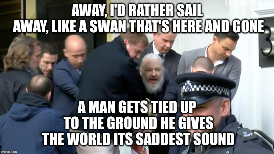 BrAssangexit | AWAY, I'D RATHER SAIL AWAY,
LIKE A SWAN THAT'S HERE AND GONE; A MAN GETS TIED UP TO THE GROUND
HE GIVES THE WORLD ITS SADDEST SOUND | image tagged in julian assange,ecuador,el condor pasa,humor,assange arrest,great britain | made w/ Imgflip meme maker