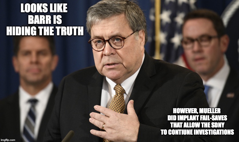 Barr Testimony | LOOKS LIKE BARR IS HIDING THE TRUTH; HOWEVER, MUELLER DID IMPLANT FAIL-SAVES THAT ALLOW THE SDNY TO CONTIUNE INVESTIGATIONS | image tagged in william barr,memes,politics | made w/ Imgflip meme maker