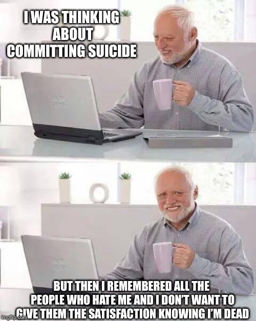 Hide the Pain Harold Meme | I WAS THINKING ABOUT COMMITTING SUICIDE; BUT THEN I REMEMBERED ALL THE PEOPLE WHO HATE ME AND I DON’T WANT TO GIVE THEM THE SATISFACTION KNOWING I’M DEAD | image tagged in memes,hide the pain harold | made w/ Imgflip meme maker