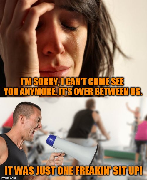 My Planet Fitness experience. | I'M SORRY, I CAN'T COME SEE YOU ANYMORE. IT'S OVER BETWEEN US. IT WAS JUST ONE FREAKIN' SIT UP! | image tagged in memes,first world problems | made w/ Imgflip meme maker