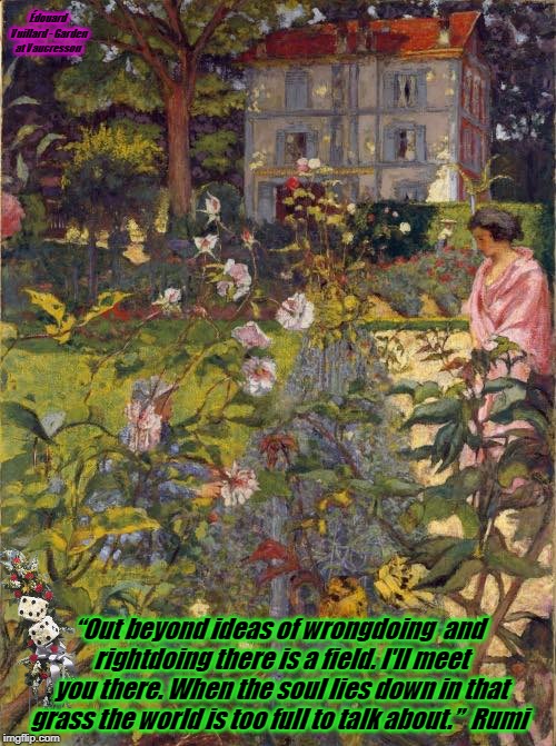 Édouard Vuillard - Garden at Vaucresson; “Out beyond ideas of wrongdoing 
and rightdoing there is a field.
I'll meet you there.
When the soul lies down in that grass
the world is too full to talk about.” 
Rumi | image tagged in the field | made w/ Imgflip meme maker
