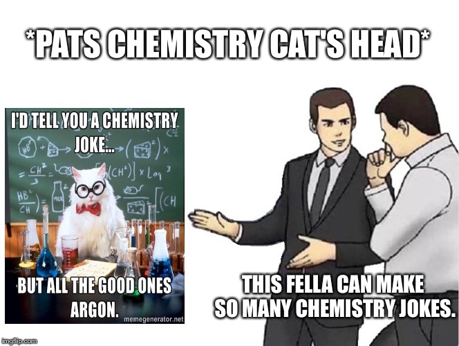 Meme Crossover #1 | *PATS CHEMISTRY CAT'S HEAD*; THIS FELLA CAN MAKE SO MANY CHEMISTRY JOKES. | image tagged in memes,car salesman slaps hood,chemistry cat | made w/ Imgflip meme maker
