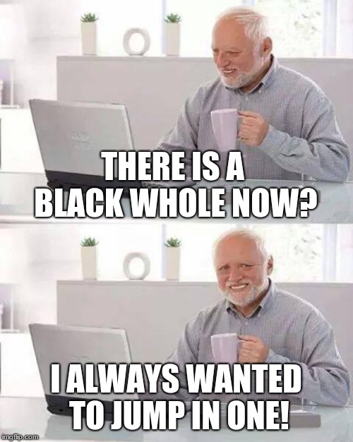 Hide the Pain Harold Meme | THERE IS A BLACK WHOLE NOW? I ALWAYS WANTED TO JUMP IN ONE! | image tagged in memes,hide the pain harold | made w/ Imgflip meme maker