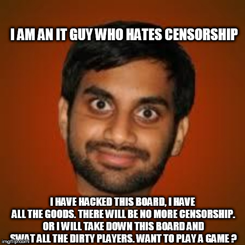 Indian guy | I AM AN IT GUY WHO HATES CENSORSHIP; I HAVE HACKED THIS BOARD, I HAVE ALL THE GOODS. THERE WILL BE NO MORE CENSORSHIP. OR I WILL TAKE DOWN THIS BOARD AND SWAT ALL THE DIRTY PLAYERS. WANT TO PLAY A GAME ? | image tagged in indian guy | made w/ Imgflip meme maker