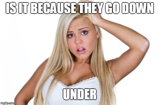 Dumb Blonde | IS IT BECAUSE THEY GO DOWN UNDER | image tagged in dumb blonde | made w/ Imgflip meme maker