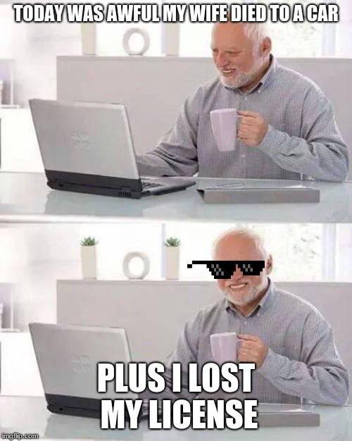 Hide the Pain Harold | TODAY WAS AWFUL MY WIFE DIED TO A CAR; PLUS I LOST MY LICENSE | image tagged in memes,hide the pain harold | made w/ Imgflip meme maker