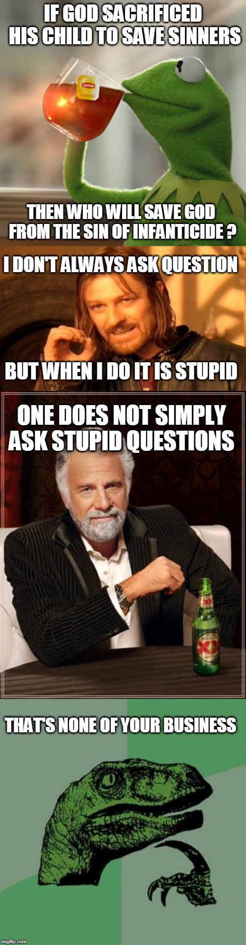 Wrong question, wrong memes, wrong templates !!! | IF GOD SACRIFICED HIS CHILD TO SAVE SINNERS; THEN WHO WILL SAVE GOD FROM THE SIN OF INFANTICIDE ? I DON'T ALWAYS ASK QUESTION; BUT WHEN I DO IT IS STUPID; ONE DOES NOT SIMPLY ASK STUPID QUESTIONS; THAT'S NONE OF YOUR BUSINESS | image tagged in memes,philosoraptor,the most interesting man in the world,one does not simply,but thats none of my business | made w/ Imgflip meme maker