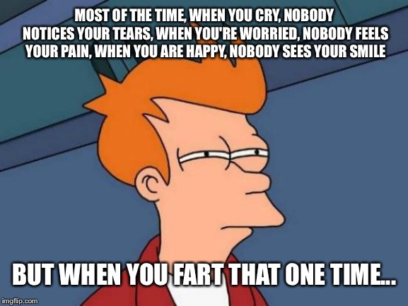 They'll never let you forget... | MOST OF THE TIME, WHEN YOU CRY, NOBODY NOTICES YOUR TEARS, WHEN YOU'RE WORRIED, NOBODY FEELS YOUR PAIN, WHEN YOU ARE HAPPY, NOBODY SEES YOUR SMILE; BUT WHEN YOU FART THAT ONE TIME... | image tagged in memes,futurama fry,farts,funny memes | made w/ Imgflip meme maker