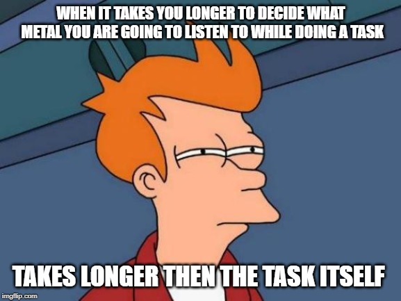 Happens all the time... | WHEN IT TAKES YOU LONGER TO DECIDE WHAT METAL YOU ARE GOING TO LISTEN TO WHILE DOING A TASK; TAKES LONGER THEN THE TASK ITSELF | image tagged in memes,futurama fry | made w/ Imgflip meme maker