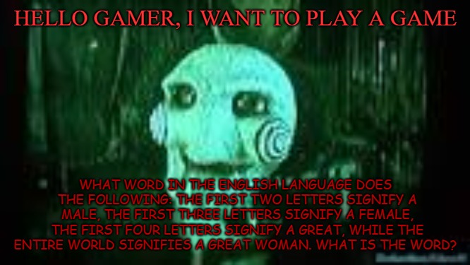 Play The Game | HELLO GAMER, I WANT TO PLAY A GAME; WHAT WORD IN THE ENGLISH LANGUAGE DOES THE FOLLOWING: THE FIRST TWO LETTERS SIGNIFY A MALE, THE FIRST THREE LETTERS SIGNIFY A FEMALE, THE FIRST FOUR LETTERS SIGNIFY A GREAT, WHILE THE ENTIRE WORLD SIGNIFIES A GREAT WOMAN. WHAT IS THE WORD? | image tagged in jigsaw,saw,riddle | made w/ Imgflip meme maker