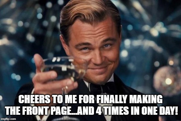 Yay me! | CHEERS TO ME FOR FINALLY MAKING THE FRONT PAGE...AND 4 TIMES IN ONE DAY! | image tagged in memes,leonardo dicaprio cheers | made w/ Imgflip meme maker