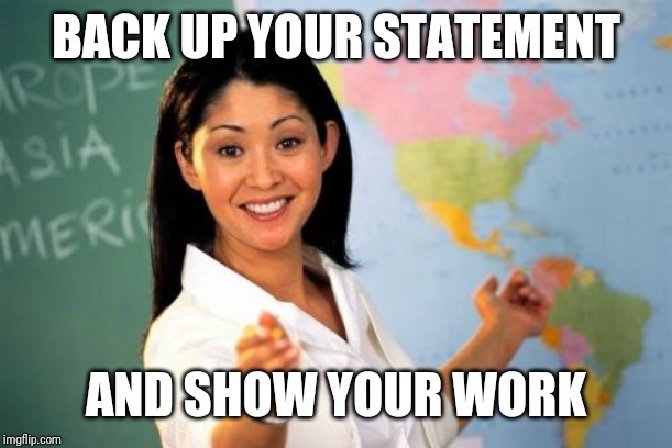 Unhelpful High School Teacher Meme | BACK UP YOUR STATEMENT AND SHOW YOUR WORK | image tagged in memes,unhelpful high school teacher | made w/ Imgflip meme maker
