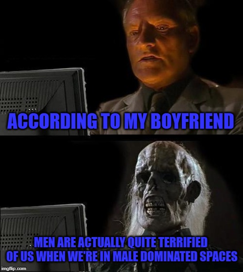 ACCORDING TO MY BOYFRIEND MEN ARE ACTUALLY QUITE TERRIFIED OF US WHEN WE'RE IN MALE DOMINATED SPACES | image tagged in memes,ill just wait here | made w/ Imgflip meme maker