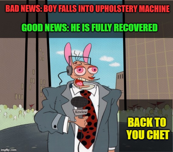 bad news - good news | BAD NEWS: BOY FALLS INTO UPHOLSTERY MACHINE; GOOD NEWS: HE IS FULLY RECOVERED; BACK TO YOU CHET | image tagged in kewlew,breaking news | made w/ Imgflip meme maker