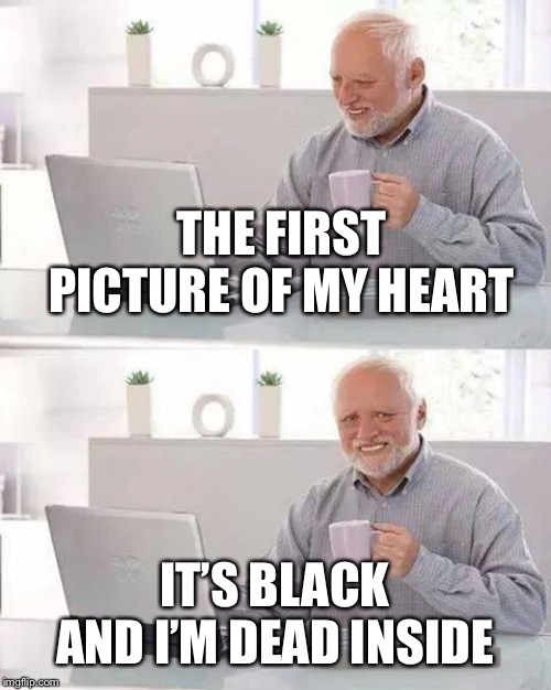 Hide the Pain Harold Meme | THE FIRST PICTURE OF MY HEART IT’S BLACK AND I’M DEAD INSIDE | image tagged in memes,hide the pain harold | made w/ Imgflip meme maker