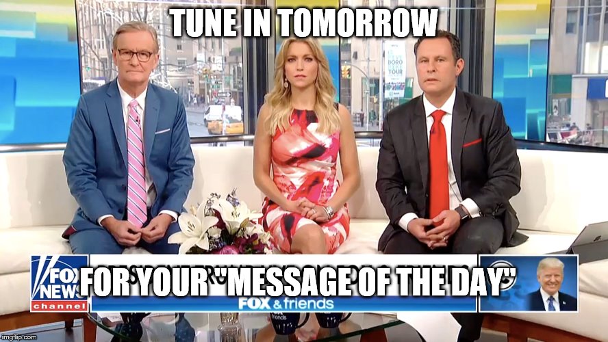 the muppet class absolutely adores this show.it is chock full of truthiness. | TUNE IN TOMORROW; FOR YOUR "MESSAGE OF THE DAY" | image tagged in fox and friends,message of the day,muppets be stupid,uncritical,knownothings | made w/ Imgflip meme maker
