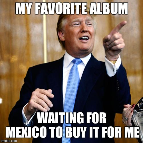 Donal Trump Birthday | MY FAVORITE ALBUM WAITING FOR MEXICO TO BUY IT FOR ME | image tagged in donal trump birthday | made w/ Imgflip meme maker