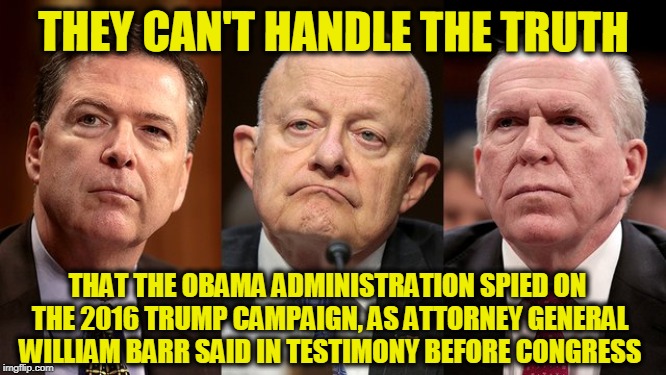 They're Shocked that Spying Went On in the Intelligence Community | THEY CAN'T HANDLE THE TRUTH; THAT THE OBAMA ADMINISTRATION SPIED ON THE 2016 TRUMP CAMPAIGN, AS ATTORNEY GENERAL WILLIAM BARR SAID IN TESTIMONY BEFORE CONGRESS | image tagged in james clapper,john brennan,james comey,william barr | made w/ Imgflip meme maker