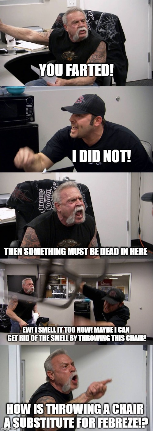 American Chopper Argument Meme | YOU FARTED! I DID NOT! THEN SOMETHING MUST BE DEAD IN HERE; EW! I SMELL IT TOO NOW! MAYBE I CAN GET RID OF THE SMELL BY THROWING THIS CHAIR! HOW IS THROWING A CHAIR A SUBSTITUTE FOR FEBREZE!? | image tagged in memes,american chopper argument | made w/ Imgflip meme maker