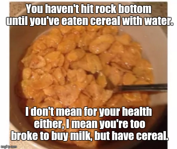 Cereal With Water | You haven't hit rock bottom until you've eaten cereal with water. I don't mean for your health either, I mean you're too broke to buy milk, but have cereal. | image tagged in memes | made w/ Imgflip meme maker