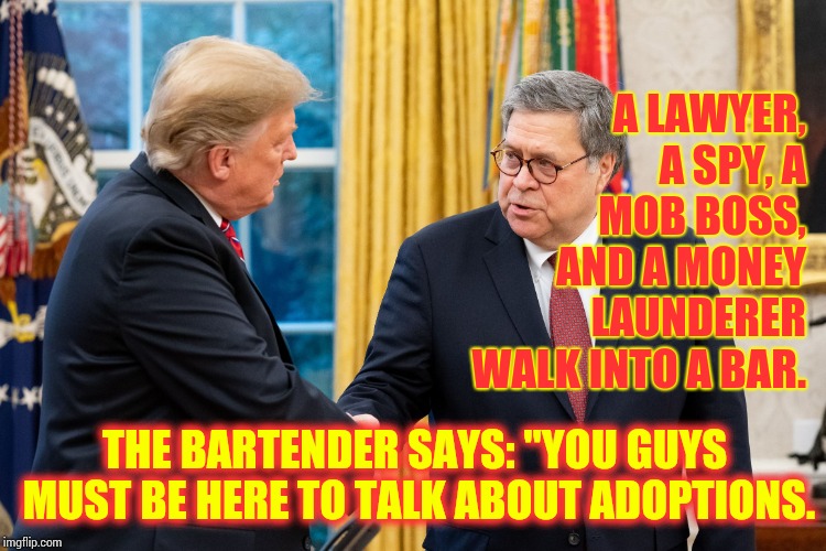 Stop Me If You've Heard This One Before | A LAWYER, A SPY, A MOB BOSS, AND A MONEY LAUNDERER WALK INTO A BAR. THE BARTENDER SAYS: "YOU GUYS MUST BE HERE TO TALK ABOUT ADOPTIONS.﻿ | image tagged in trump and barr,trump unfit unqualified dangerous,liar in chief,attorney general,lock him up,memes | made w/ Imgflip meme maker