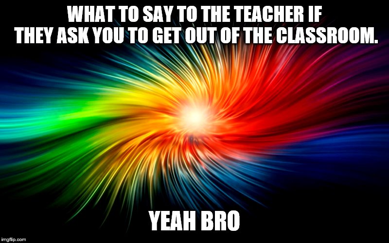Memes | WHAT TO SAY TO THE TEACHER IF THEY ASK YOU TO GET OUT OF THE CLASSROOM. YEAH BRO | image tagged in memes | made w/ Imgflip meme maker