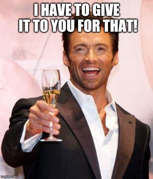 Hugh Jackman Cheers | I HAVE TO GIVE IT TO YOU FOR THAT! | image tagged in hugh jackman cheers | made w/ Imgflip meme maker