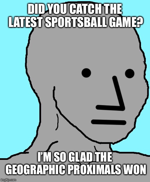 NPC Meme |  DID YOU CATCH THE LATEST SPORTSBALL GAME? I’M SO GLAD THE GEOGRAPHIC PROXIMALS WON | image tagged in memes,npc | made w/ Imgflip meme maker