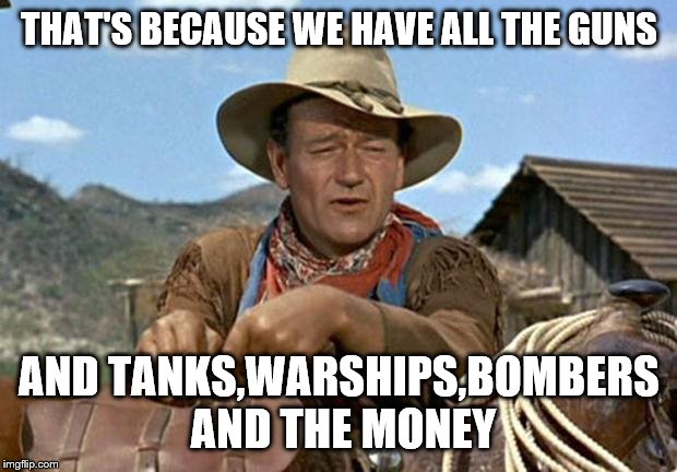 John wayne | THAT'S BECAUSE WE HAVE ALL THE GUNS AND TANKS,WARSHIPS,BOMBERS AND THE MONEY | image tagged in john wayne | made w/ Imgflip meme maker