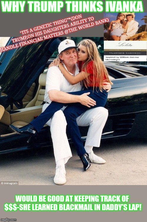 'How Ivanka Learned To Handle Money' | WHY TRUMP THINKS IVANKA; "ITS A GENETIC THING"*(DON TRUMP,ON HIS DAUGHTERS ABILITY TO HANDLE FINANCIAL MATTERS @THE WORLD BANK); WOULD BE GOOD AT KEEPING TRACK OF $$$-SHE LEARNED BLACKMAIL IN DADDY'S LAP! | image tagged in trump ivanka lap | made w/ Imgflip meme maker