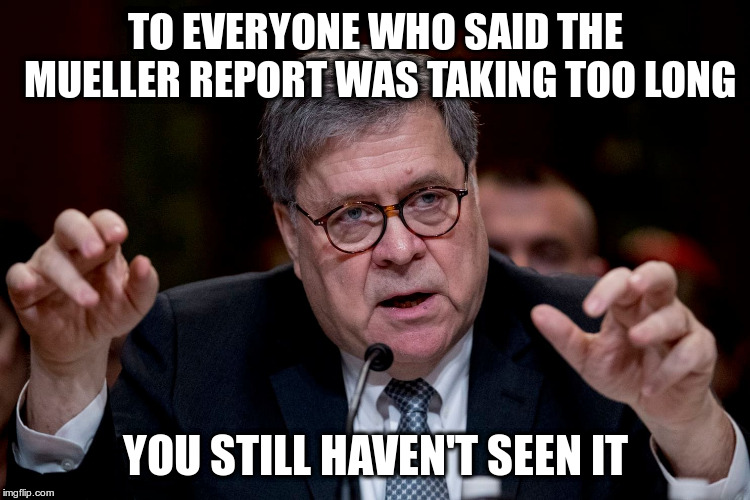 The Barr cover letter is not the report | TO EVERYONE WHO SAID THE MUELLER REPORT WAS TAKING TOO LONG; YOU STILL HAVEN'T SEEN IT | image tagged in barr,humor,mueller,mueller report,trump | made w/ Imgflip meme maker