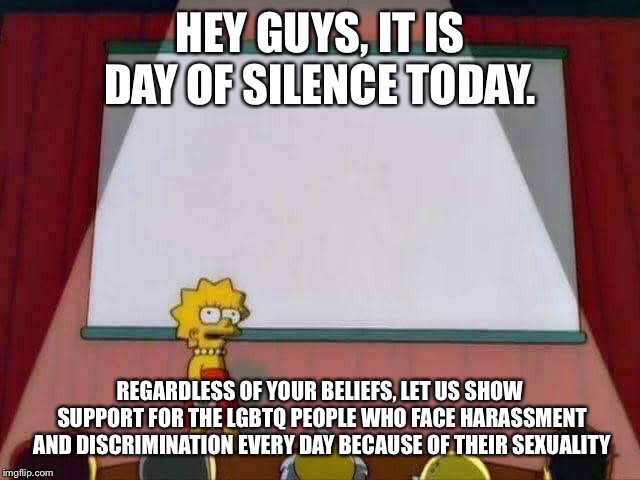 Lisa Simpson Speech | HEY GUYS, IT IS DAY OF SILENCE TODAY. REGARDLESS OF YOUR BELIEFS, LET US SHOW SUPPORT FOR THE LGBTQ PEOPLE WHO FACE HARASSMENT AND DISCRIMINATION EVERY DAY BECAUSE OF THEIR SEXUALITY | image tagged in lisa simpson speech | made w/ Imgflip meme maker