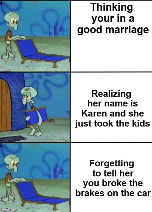 3 squidward chair | Thinking your in a good marriage; Realizing her name is Karen and she just took the kids; Forgetting to tell her you broke the brakes on the car | image tagged in 3 squidward chair | made w/ Imgflip meme maker