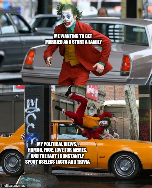 Joker getting hit by taxi | ME WANTING TO GET MARRIED AND START A FAMILY; MY POLITICAL VIEWS, HUMOR, FACE, LOVE FOR MEMES, AND THE FACT I CONSTANTLY SPOUT USELESS FACTS AND TRIVIA | image tagged in joker getting hit by taxi | made w/ Imgflip meme maker