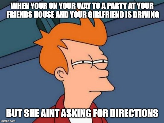 Futurama Fry | WHEN YOUR ON YOUR WAY TO A PARTY AT YOUR FRIENDS HOUSE AND YOUR GIRLFRIEND IS DRIVING; BUT SHE AINT ASKING FOR DIRECTIONS | image tagged in memes,futurama fry | made w/ Imgflip meme maker