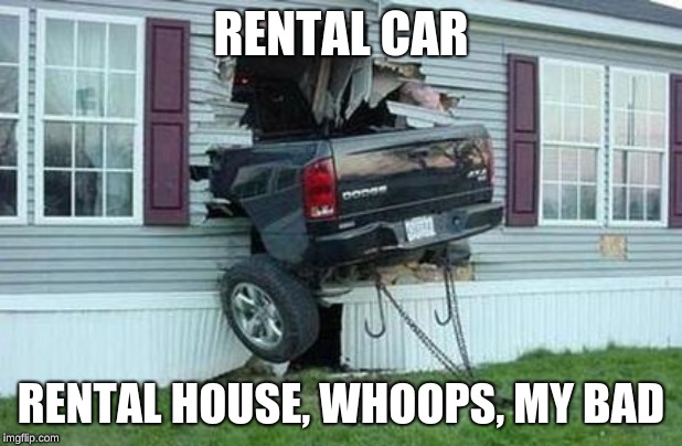 funny car crash | RENTAL CAR; RENTAL HOUSE, WHOOPS, MY BAD | image tagged in funny car crash | made w/ Imgflip meme maker