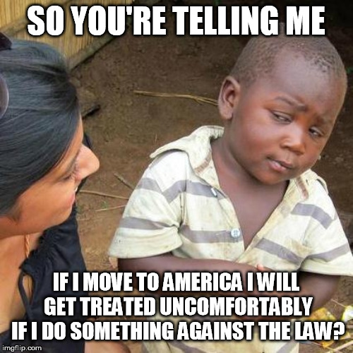 Third World Skeptical Kid Meme | SO YOU'RE TELLING ME IF I MOVE TO AMERICA I WILL GET TREATED UNCOMFORTABLY IF I DO SOMETHING AGAINST THE LAW? | image tagged in memes,third world skeptical kid | made w/ Imgflip meme maker