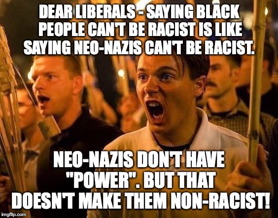 Liberal Logic put to the test! | DEAR LIBERALS - SAYING BLACK PEOPLE CAN'T BE RACIST IS LIKE SAYING NEO-NAZIS CAN'T BE RACIST. NEO-NAZIS DON'T HAVE "POWER". BUT THAT DOESN'T MAKE THEM NON-RACIST! | image tagged in memes,racism,reverse racism,neo nazis,politics,liberals | made w/ Imgflip meme maker