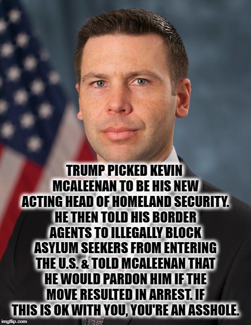 If This Is Ok With You, You're An @sshole. | TRUMP PICKED KEVIN MCALEENAN TO BE HIS NEW ACTING HEAD OF HOMELAND SECURITY. HE THEN TOLD HIS BORDER AGENTS TO ILLEGALLY BLOCK ASYLUM SEEKERS FROM ENTERING THE U.S. & TOLD MCALEENAN THAT HE WOULD PARDON HIM IF THE MOVE RESULTED IN ARREST. IF THIS IS OK WITH YOU, YOU'RE AN ASSHOLE. | image tagged in donald trump,mcaleenan,border,traitor,treason,mexico | made w/ Imgflip meme maker