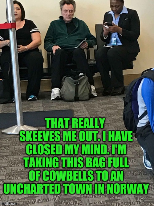 Christopher Walken Airport | THAT REALLY SKEEVES ME OUT. I HAVE CLOSED MY MIND. I'M TAKING THIS BAG FULL OF COWBELLS TO AN UNCHARTED TOWN IN NORWAY | image tagged in christopher walken airport | made w/ Imgflip meme maker