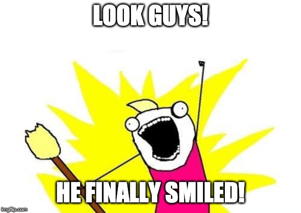 X All The Y Meme | LOOK GUYS! HE FINALLY SMILED! | image tagged in memes,x all the y | made w/ Imgflip meme maker