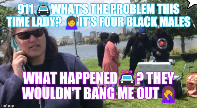 Racist Oakland woman calling the cops | 911 🚔WHAT'S THE PROBLEM THIS TIME LADY? 🙍IT'S FOUR BLACK MALES; WHAT HAPPENED🚔? THEY WOULDN'T BANG ME OUT🤦 | image tagged in racist oakland woman calling the cops | made w/ Imgflip meme maker